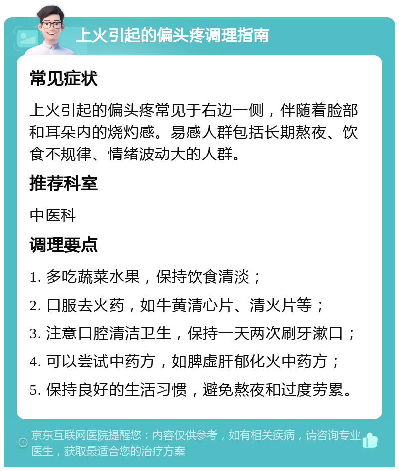 上火引起的偏头疼调理指南 常见症状 上火引起的偏头疼常见于右边一侧，伴随着脸部和耳朵内的烧灼感。易感人群包括长期熬夜、饮食不规律、情绪波动大的人群。 推荐科室 中医科 调理要点 1. 多吃蔬菜水果，保持饮食清淡； 2. 口服去火药，如牛黄清心片、清火片等； 3. 注意口腔清洁卫生，保持一天两次刷牙漱口； 4. 可以尝试中药方，如脾虚肝郁化火中药方； 5. 保持良好的生活习惯，避免熬夜和过度劳累。