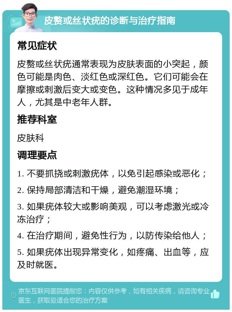 皮赘或丝状疣的诊断与治疗指南 常见症状 皮赘或丝状疣通常表现为皮肤表面的小突起，颜色可能是肉色、淡红色或深红色。它们可能会在摩擦或刺激后变大或变色。这种情况多见于成年人，尤其是中老年人群。 推荐科室 皮肤科 调理要点 1. 不要抓挠或刺激疣体，以免引起感染或恶化； 2. 保持局部清洁和干燥，避免潮湿环境； 3. 如果疣体较大或影响美观，可以考虑激光或冷冻治疗； 4. 在治疗期间，避免性行为，以防传染给他人； 5. 如果疣体出现异常变化，如疼痛、出血等，应及时就医。