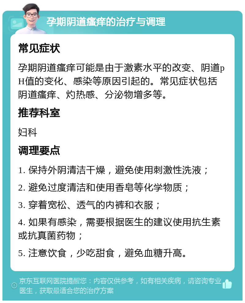 孕期阴道瘙痒的治疗与调理 常见症状 孕期阴道瘙痒可能是由于激素水平的改变、阴道pH值的变化、感染等原因引起的。常见症状包括阴道瘙痒、灼热感、分泌物增多等。 推荐科室 妇科 调理要点 1. 保持外阴清洁干燥，避免使用刺激性洗液； 2. 避免过度清洁和使用香皂等化学物质； 3. 穿着宽松、透气的内裤和衣服； 4. 如果有感染，需要根据医生的建议使用抗生素或抗真菌药物； 5. 注意饮食，少吃甜食，避免血糖升高。