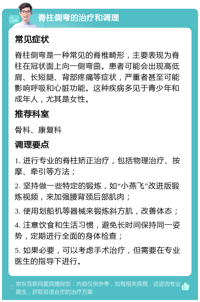 脊柱侧弯的治疗和调理 常见症状 脊柱侧弯是一种常见的脊椎畸形，主要表现为脊柱在冠状面上向一侧弯曲。患者可能会出现高低肩、长短腿、背部疼痛等症状，严重者甚至可能影响呼吸和心脏功能。这种疾病多见于青少年和成年人，尤其是女性。 推荐科室 骨科、康复科 调理要点 1. 进行专业的脊柱矫正治疗，包括物理治疗、按摩、牵引等方法； 2. 坚持做一些特定的锻炼，如“小燕飞”改进版锻炼视频，来加强腰背颈后部肌肉； 3. 使用划船机等器械来锻炼斜方肌，改善体态； 4. 注意饮食和生活习惯，避免长时间保持同一姿势，定期进行全面的身体检查； 5. 如果必要，可以考虑手术治疗，但需要在专业医生的指导下进行。