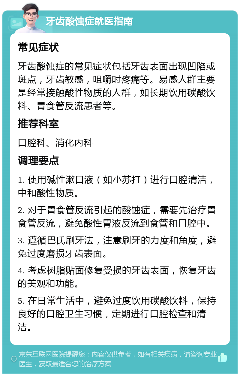 牙齿酸蚀症就医指南 常见症状 牙齿酸蚀症的常见症状包括牙齿表面出现凹陷或斑点，牙齿敏感，咀嚼时疼痛等。易感人群主要是经常接触酸性物质的人群，如长期饮用碳酸饮料、胃食管反流患者等。 推荐科室 口腔科、消化内科 调理要点 1. 使用碱性漱口液（如小苏打）进行口腔清洁，中和酸性物质。 2. 对于胃食管反流引起的酸蚀症，需要先治疗胃食管反流，避免酸性胃液反流到食管和口腔中。 3. 遵循巴氏刷牙法，注意刷牙的力度和角度，避免过度磨损牙齿表面。 4. 考虑树脂贴面修复受损的牙齿表面，恢复牙齿的美观和功能。 5. 在日常生活中，避免过度饮用碳酸饮料，保持良好的口腔卫生习惯，定期进行口腔检查和清洁。