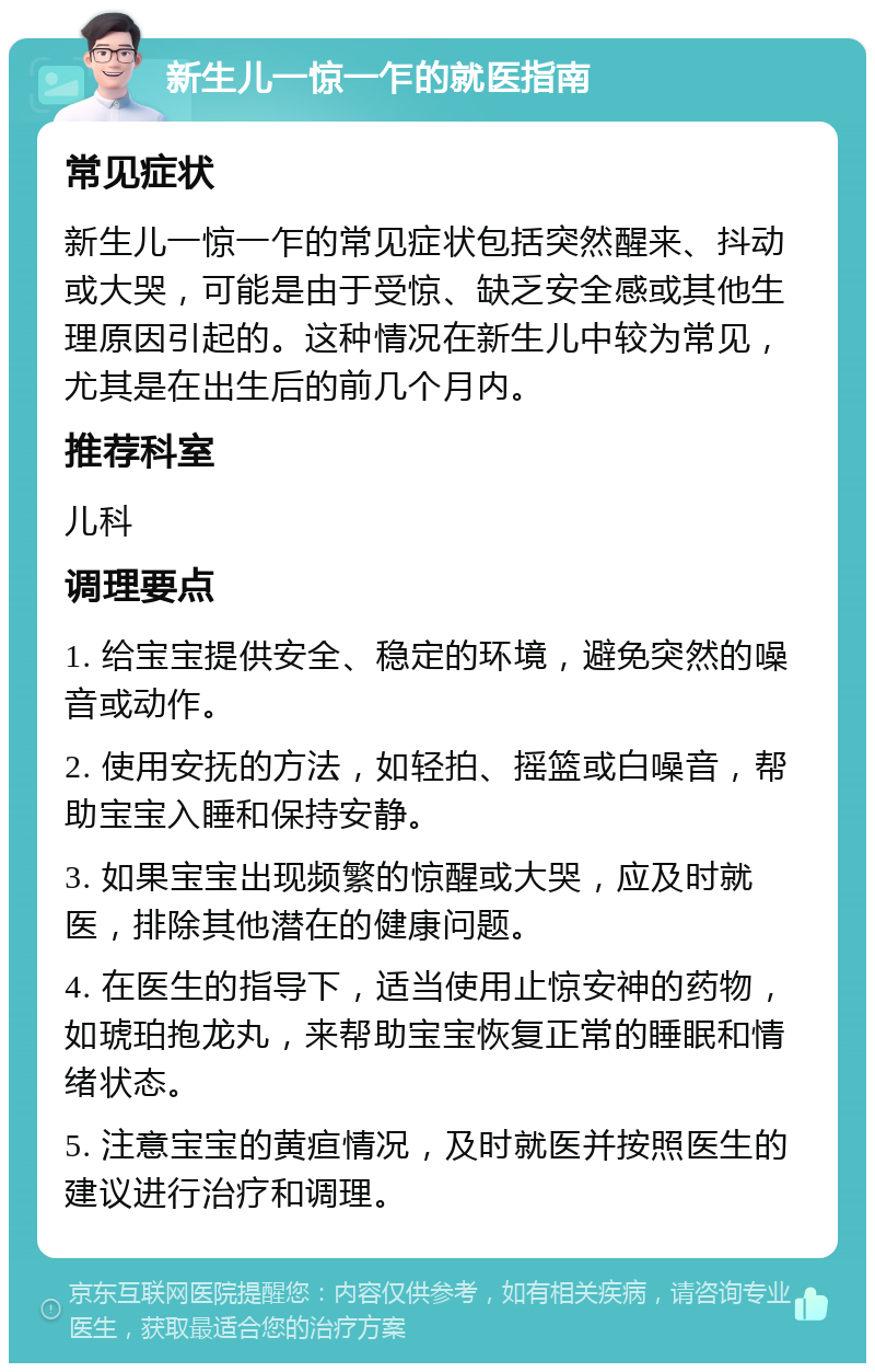 新生儿一惊一乍的就医指南 常见症状 新生儿一惊一乍的常见症状包括突然醒来、抖动或大哭，可能是由于受惊、缺乏安全感或其他生理原因引起的。这种情况在新生儿中较为常见，尤其是在出生后的前几个月内。 推荐科室 儿科 调理要点 1. 给宝宝提供安全、稳定的环境，避免突然的噪音或动作。 2. 使用安抚的方法，如轻拍、摇篮或白噪音，帮助宝宝入睡和保持安静。 3. 如果宝宝出现频繁的惊醒或大哭，应及时就医，排除其他潜在的健康问题。 4. 在医生的指导下，适当使用止惊安神的药物，如琥珀抱龙丸，来帮助宝宝恢复正常的睡眠和情绪状态。 5. 注意宝宝的黄疸情况，及时就医并按照医生的建议进行治疗和调理。