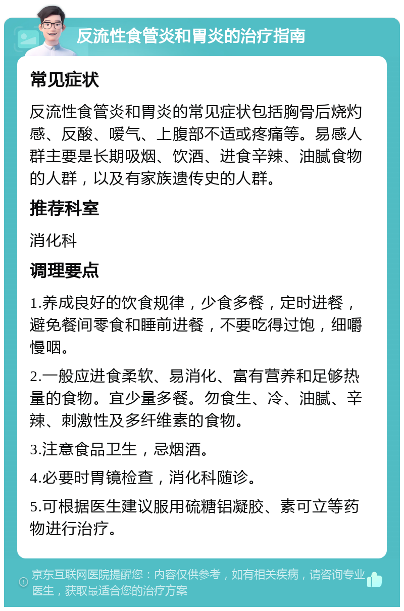 反流性食管炎和胃炎的治疗指南 常见症状 反流性食管炎和胃炎的常见症状包括胸骨后烧灼感、反酸、嗳气、上腹部不适或疼痛等。易感人群主要是长期吸烟、饮酒、进食辛辣、油腻食物的人群，以及有家族遗传史的人群。 推荐科室 消化科 调理要点 1.养成良好的饮食规律，少食多餐，定时进餐，避免餐间零食和睡前进餐，不要吃得过饱，细嚼慢咽。 2.一般应进食柔软、易消化、富有营养和足够热量的食物。宜少量多餐。勿食生、冷、油腻、辛辣、刺激性及多纤维素的食物。 3.注意食品卫生，忌烟酒。 4.必要时胃镜检查，消化科随诊。 5.可根据医生建议服用硫糖铝凝胶、素可立等药物进行治疗。