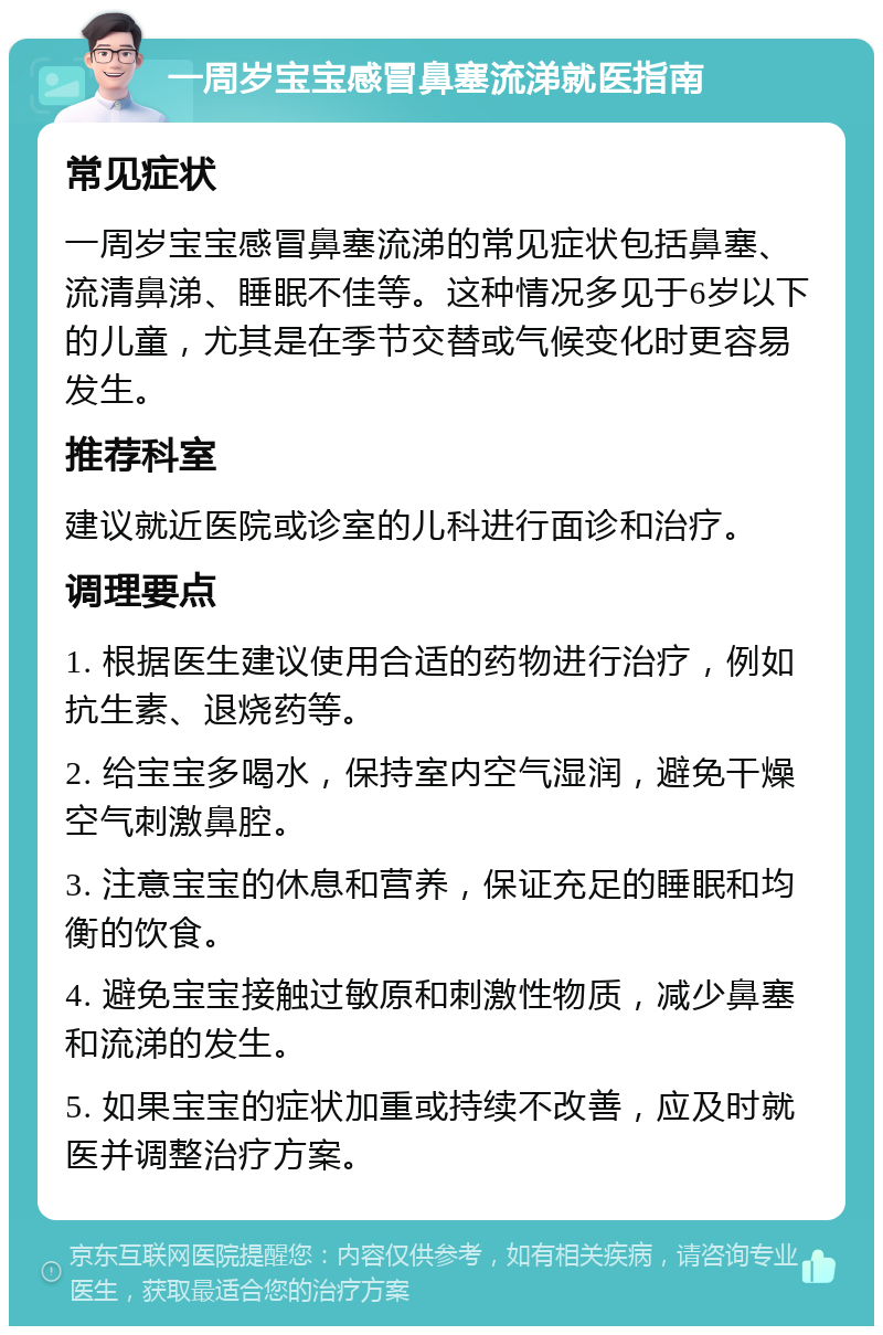 一周岁宝宝感冒鼻塞流涕就医指南 常见症状 一周岁宝宝感冒鼻塞流涕的常见症状包括鼻塞、流清鼻涕、睡眠不佳等。这种情况多见于6岁以下的儿童，尤其是在季节交替或气候变化时更容易发生。 推荐科室 建议就近医院或诊室的儿科进行面诊和治疗。 调理要点 1. 根据医生建议使用合适的药物进行治疗，例如抗生素、退烧药等。 2. 给宝宝多喝水，保持室内空气湿润，避免干燥空气刺激鼻腔。 3. 注意宝宝的休息和营养，保证充足的睡眠和均衡的饮食。 4. 避免宝宝接触过敏原和刺激性物质，减少鼻塞和流涕的发生。 5. 如果宝宝的症状加重或持续不改善，应及时就医并调整治疗方案。