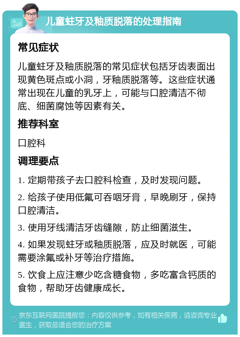 儿童蛀牙及釉质脱落的处理指南 常见症状 儿童蛀牙及釉质脱落的常见症状包括牙齿表面出现黄色斑点或小洞，牙釉质脱落等。这些症状通常出现在儿童的乳牙上，可能与口腔清洁不彻底、细菌腐蚀等因素有关。 推荐科室 口腔科 调理要点 1. 定期带孩子去口腔科检查，及时发现问题。 2. 给孩子使用低氟可吞咽牙膏，早晚刷牙，保持口腔清洁。 3. 使用牙线清洁牙齿缝隙，防止细菌滋生。 4. 如果发现蛀牙或釉质脱落，应及时就医，可能需要涂氟或补牙等治疗措施。 5. 饮食上应注意少吃含糖食物，多吃富含钙质的食物，帮助牙齿健康成长。