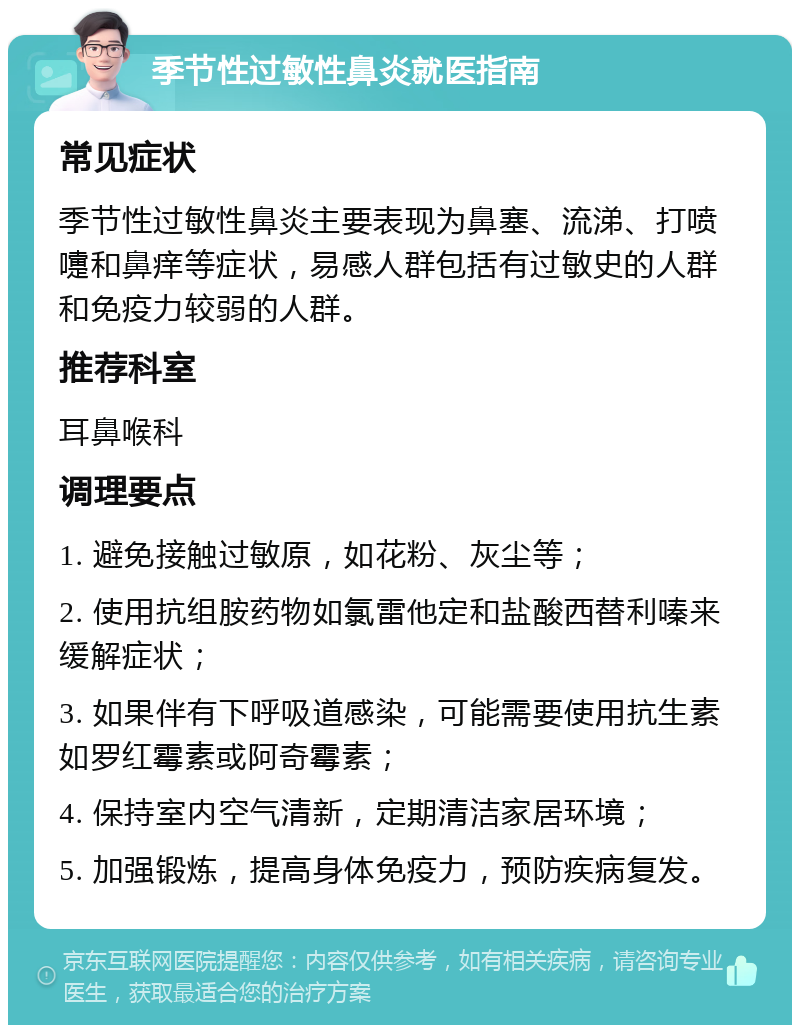 季节性过敏性鼻炎就医指南 常见症状 季节性过敏性鼻炎主要表现为鼻塞、流涕、打喷嚏和鼻痒等症状，易感人群包括有过敏史的人群和免疫力较弱的人群。 推荐科室 耳鼻喉科 调理要点 1. 避免接触过敏原，如花粉、灰尘等； 2. 使用抗组胺药物如氯雷他定和盐酸西替利嗪来缓解症状； 3. 如果伴有下呼吸道感染，可能需要使用抗生素如罗红霉素或阿奇霉素； 4. 保持室内空气清新，定期清洁家居环境； 5. 加强锻炼，提高身体免疫力，预防疾病复发。