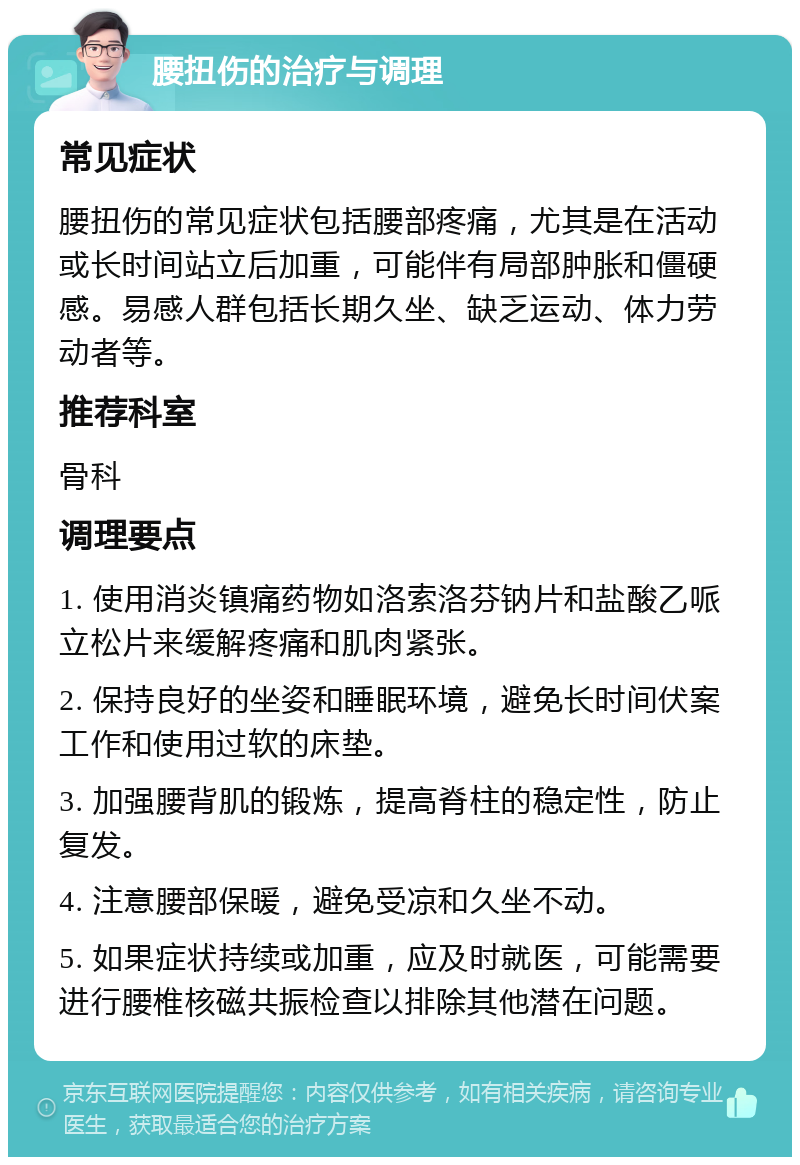 腰扭伤的治疗与调理 常见症状 腰扭伤的常见症状包括腰部疼痛，尤其是在活动或长时间站立后加重，可能伴有局部肿胀和僵硬感。易感人群包括长期久坐、缺乏运动、体力劳动者等。 推荐科室 骨科 调理要点 1. 使用消炎镇痛药物如洛索洛芬钠片和盐酸乙哌立松片来缓解疼痛和肌肉紧张。 2. 保持良好的坐姿和睡眠环境，避免长时间伏案工作和使用过软的床垫。 3. 加强腰背肌的锻炼，提高脊柱的稳定性，防止复发。 4. 注意腰部保暖，避免受凉和久坐不动。 5. 如果症状持续或加重，应及时就医，可能需要进行腰椎核磁共振检查以排除其他潜在问题。