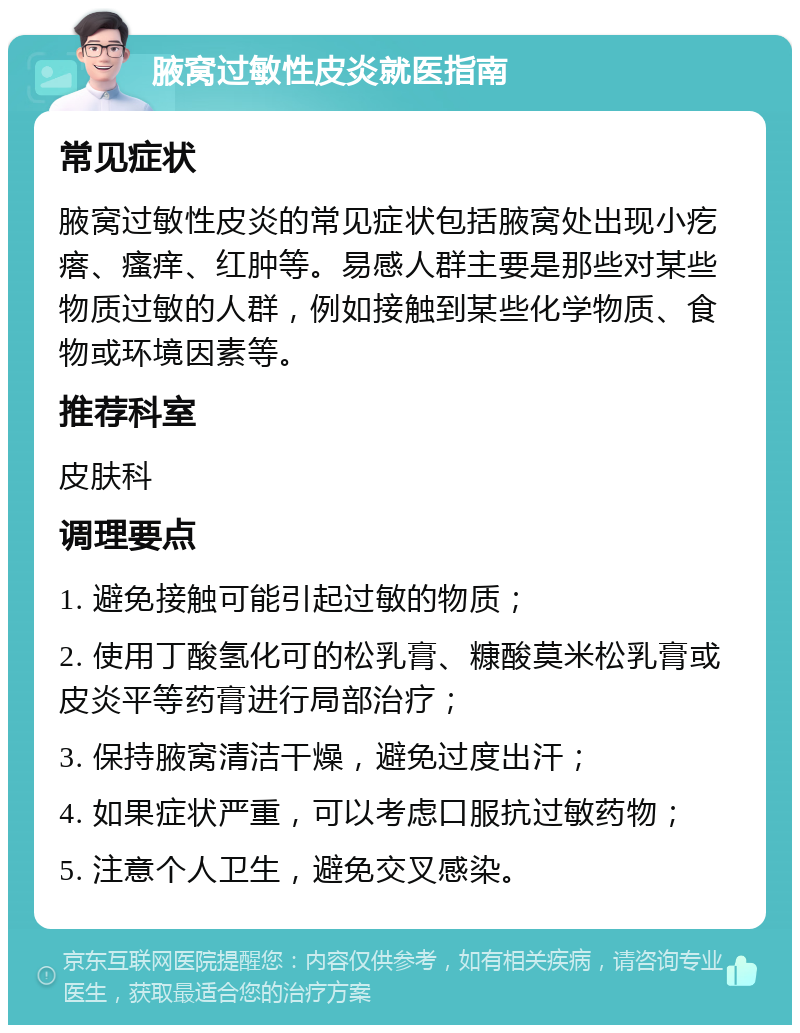 腋窝过敏性皮炎就医指南 常见症状 腋窝过敏性皮炎的常见症状包括腋窝处出现小疙瘩、瘙痒、红肿等。易感人群主要是那些对某些物质过敏的人群，例如接触到某些化学物质、食物或环境因素等。 推荐科室 皮肤科 调理要点 1. 避免接触可能引起过敏的物质； 2. 使用丁酸氢化可的松乳膏、糠酸莫米松乳膏或皮炎平等药膏进行局部治疗； 3. 保持腋窝清洁干燥，避免过度出汗； 4. 如果症状严重，可以考虑口服抗过敏药物； 5. 注意个人卫生，避免交叉感染。