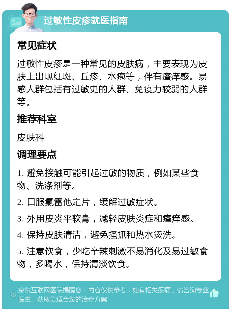 过敏性皮疹就医指南 常见症状 过敏性皮疹是一种常见的皮肤病，主要表现为皮肤上出现红斑、丘疹、水疱等，伴有瘙痒感。易感人群包括有过敏史的人群、免疫力较弱的人群等。 推荐科室 皮肤科 调理要点 1. 避免接触可能引起过敏的物质，例如某些食物、洗涤剂等。 2. 口服氯雷他定片，缓解过敏症状。 3. 外用皮炎平软膏，减轻皮肤炎症和瘙痒感。 4. 保持皮肤清洁，避免搔抓和热水烫洗。 5. 注意饮食，少吃辛辣刺激不易消化及易过敏食物，多喝水，保持清淡饮食。