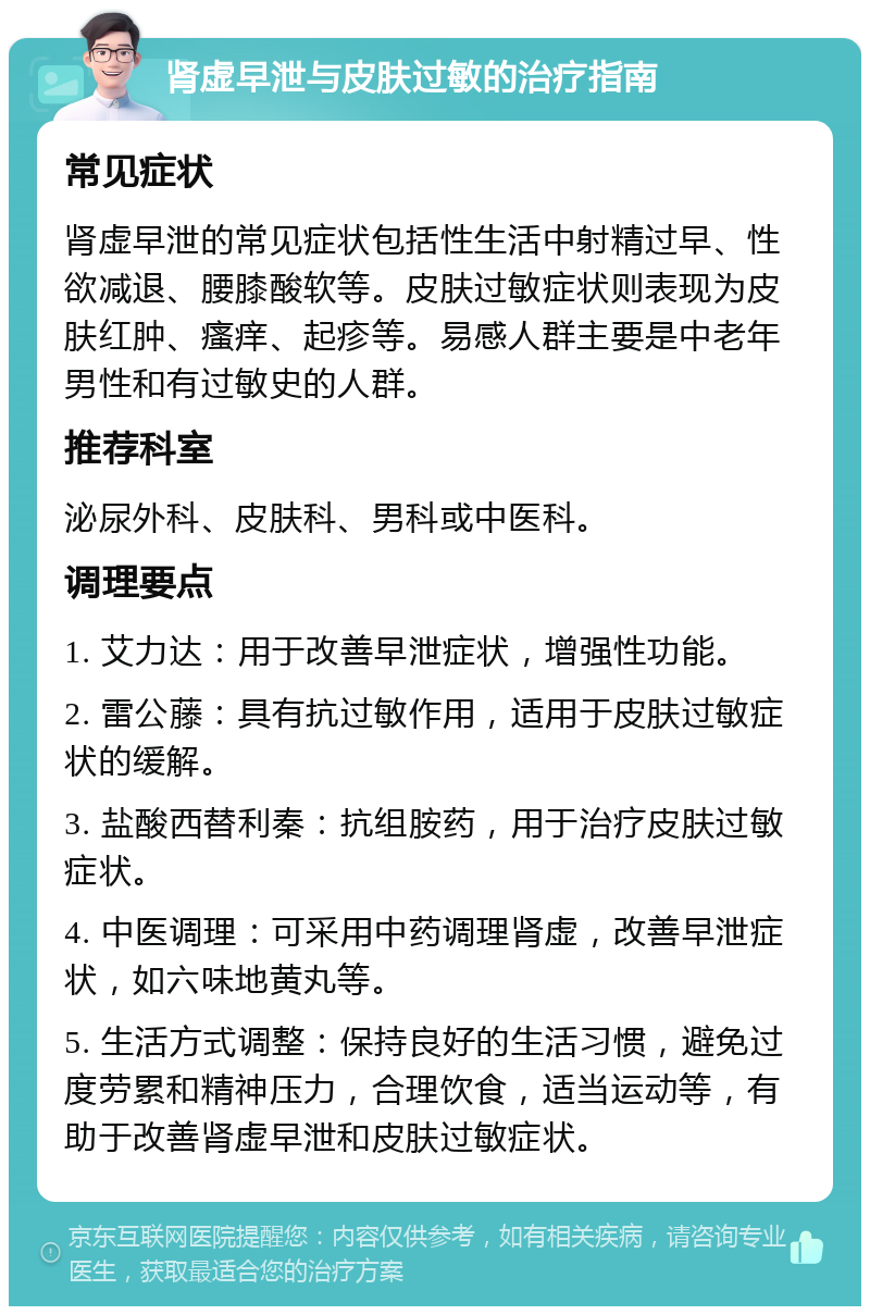 肾虚早泄与皮肤过敏的治疗指南 常见症状 肾虚早泄的常见症状包括性生活中射精过早、性欲减退、腰膝酸软等。皮肤过敏症状则表现为皮肤红肿、瘙痒、起疹等。易感人群主要是中老年男性和有过敏史的人群。 推荐科室 泌尿外科、皮肤科、男科或中医科。 调理要点 1. 艾力达：用于改善早泄症状，增强性功能。 2. 雷公藤：具有抗过敏作用，适用于皮肤过敏症状的缓解。 3. 盐酸西替利秦：抗组胺药，用于治疗皮肤过敏症状。 4. 中医调理：可采用中药调理肾虚，改善早泄症状，如六味地黄丸等。 5. 生活方式调整：保持良好的生活习惯，避免过度劳累和精神压力，合理饮食，适当运动等，有助于改善肾虚早泄和皮肤过敏症状。