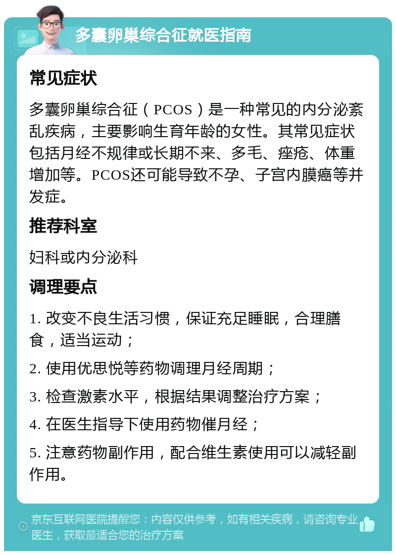 多囊卵巢综合征就医指南 常见症状 多囊卵巢综合征（PCOS）是一种常见的内分泌紊乱疾病，主要影响生育年龄的女性。其常见症状包括月经不规律或长期不来、多毛、痤疮、体重增加等。PCOS还可能导致不孕、子宫内膜癌等并发症。 推荐科室 妇科或内分泌科 调理要点 1. 改变不良生活习惯，保证充足睡眠，合理膳食，适当运动； 2. 使用优思悦等药物调理月经周期； 3. 检查激素水平，根据结果调整治疗方案； 4. 在医生指导下使用药物催月经； 5. 注意药物副作用，配合维生素使用可以减轻副作用。