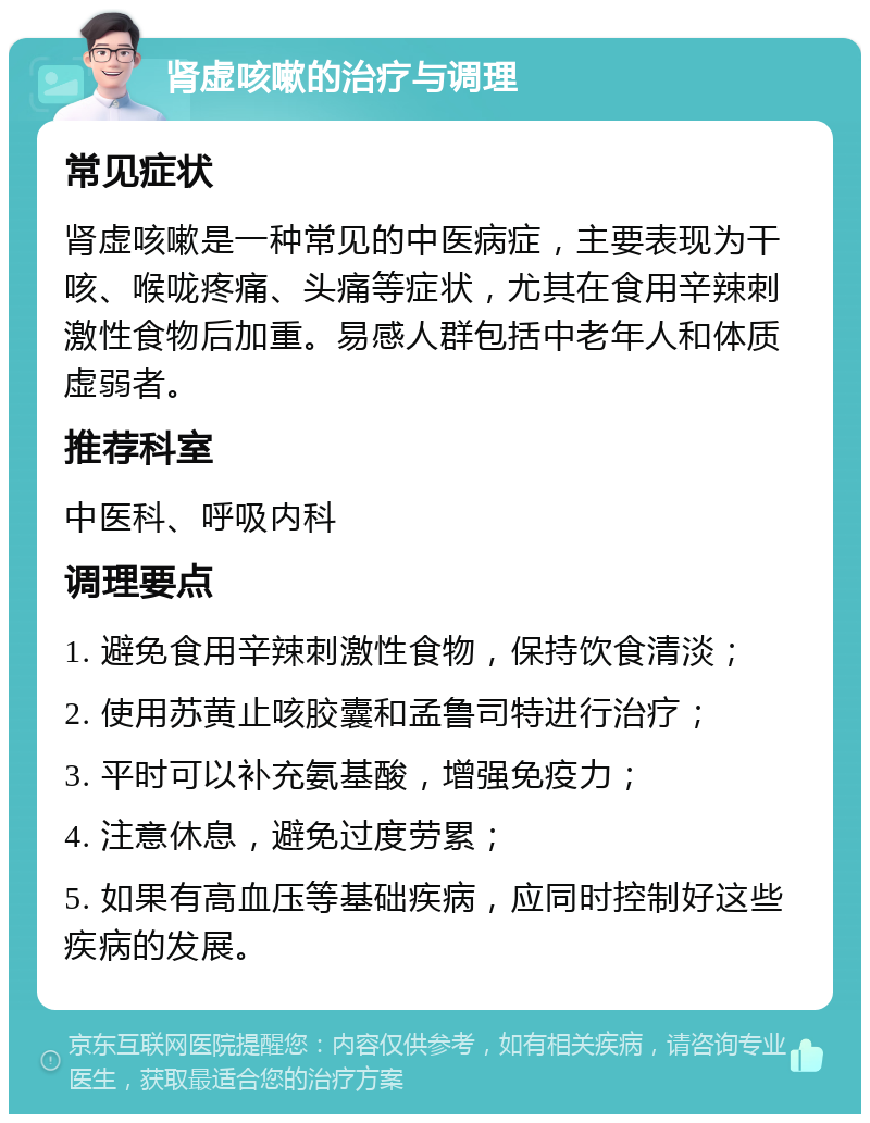 肾虚咳嗽的治疗与调理 常见症状 肾虚咳嗽是一种常见的中医病症，主要表现为干咳、喉咙疼痛、头痛等症状，尤其在食用辛辣刺激性食物后加重。易感人群包括中老年人和体质虚弱者。 推荐科室 中医科、呼吸内科 调理要点 1. 避免食用辛辣刺激性食物，保持饮食清淡； 2. 使用苏黄止咳胶囊和孟鲁司特进行治疗； 3. 平时可以补充氨基酸，增强免疫力； 4. 注意休息，避免过度劳累； 5. 如果有高血压等基础疾病，应同时控制好这些疾病的发展。