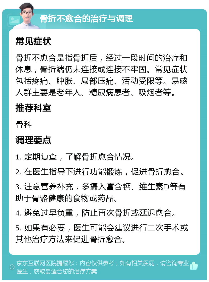 骨折不愈合的治疗与调理 常见症状 骨折不愈合是指骨折后，经过一段时间的治疗和休息，骨折端仍未连接或连接不牢固。常见症状包括疼痛、肿胀、局部压痛、活动受限等。易感人群主要是老年人、糖尿病患者、吸烟者等。 推荐科室 骨科 调理要点 1. 定期复查，了解骨折愈合情况。 2. 在医生指导下进行功能锻炼，促进骨折愈合。 3. 注意营养补充，多摄入富含钙、维生素D等有助于骨骼健康的食物或药品。 4. 避免过早负重，防止再次骨折或延迟愈合。 5. 如果有必要，医生可能会建议进行二次手术或其他治疗方法来促进骨折愈合。