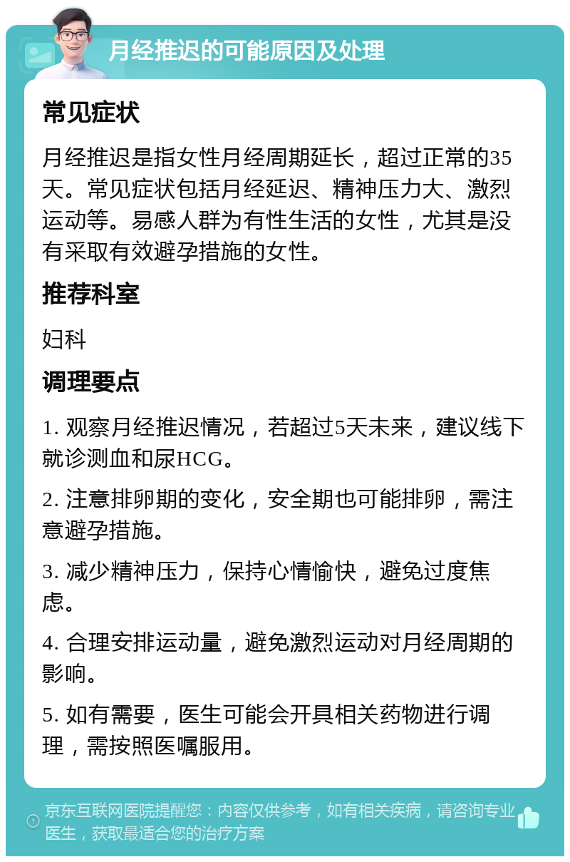 月经推迟的可能原因及处理 常见症状 月经推迟是指女性月经周期延长，超过正常的35天。常见症状包括月经延迟、精神压力大、激烈运动等。易感人群为有性生活的女性，尤其是没有采取有效避孕措施的女性。 推荐科室 妇科 调理要点 1. 观察月经推迟情况，若超过5天未来，建议线下就诊测血和尿HCG。 2. 注意排卵期的变化，安全期也可能排卵，需注意避孕措施。 3. 减少精神压力，保持心情愉快，避免过度焦虑。 4. 合理安排运动量，避免激烈运动对月经周期的影响。 5. 如有需要，医生可能会开具相关药物进行调理，需按照医嘱服用。