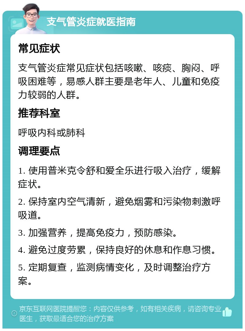 支气管炎症就医指南 常见症状 支气管炎症常见症状包括咳嗽、咳痰、胸闷、呼吸困难等，易感人群主要是老年人、儿童和免疫力较弱的人群。 推荐科室 呼吸内科或肺科 调理要点 1. 使用普米克令舒和爱全乐进行吸入治疗，缓解症状。 2. 保持室内空气清新，避免烟雾和污染物刺激呼吸道。 3. 加强营养，提高免疫力，预防感染。 4. 避免过度劳累，保持良好的休息和作息习惯。 5. 定期复查，监测病情变化，及时调整治疗方案。