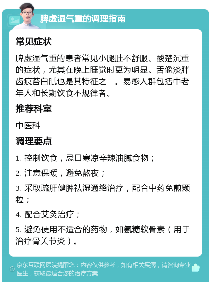 脾虚湿气重的调理指南 常见症状 脾虚湿气重的患者常见小腿肚不舒服、酸楚沉重的症状，尤其在晚上睡觉时更为明显。舌像淡胖齿痕苔白腻也是其特征之一。易感人群包括中老年人和长期饮食不规律者。 推荐科室 中医科 调理要点 1. 控制饮食，忌口寒凉辛辣油腻食物； 2. 注意保暖，避免熬夜； 3. 采取疏肝健脾祛湿通络治疗，配合中药免煎颗粒； 4. 配合艾灸治疗； 5. 避免使用不适合的药物，如氨糖软骨素（用于治疗骨关节炎）。