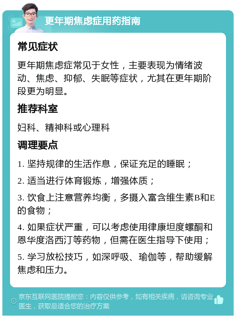 更年期焦虑症用药指南 常见症状 更年期焦虑症常见于女性，主要表现为情绪波动、焦虑、抑郁、失眠等症状，尤其在更年期阶段更为明显。 推荐科室 妇科、精神科或心理科 调理要点 1. 坚持规律的生活作息，保证充足的睡眠； 2. 适当进行体育锻炼，增强体质； 3. 饮食上注意营养均衡，多摄入富含维生素B和E的食物； 4. 如果症状严重，可以考虑使用律康坦度螺酮和恩华度洛西汀等药物，但需在医生指导下使用； 5. 学习放松技巧，如深呼吸、瑜伽等，帮助缓解焦虑和压力。