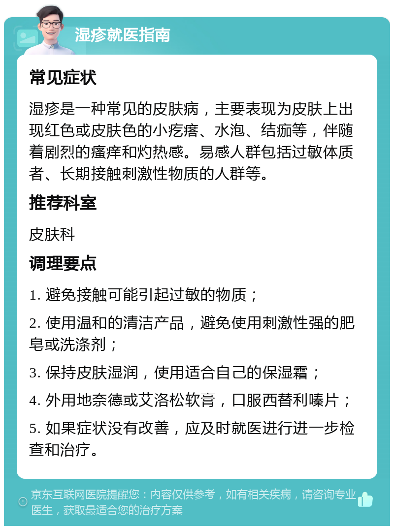 湿疹就医指南 常见症状 湿疹是一种常见的皮肤病，主要表现为皮肤上出现红色或皮肤色的小疙瘩、水泡、结痂等，伴随着剧烈的瘙痒和灼热感。易感人群包括过敏体质者、长期接触刺激性物质的人群等。 推荐科室 皮肤科 调理要点 1. 避免接触可能引起过敏的物质； 2. 使用温和的清洁产品，避免使用刺激性强的肥皂或洗涤剂； 3. 保持皮肤湿润，使用适合自己的保湿霜； 4. 外用地奈德或艾洛松软膏，口服西替利嗪片； 5. 如果症状没有改善，应及时就医进行进一步检查和治疗。