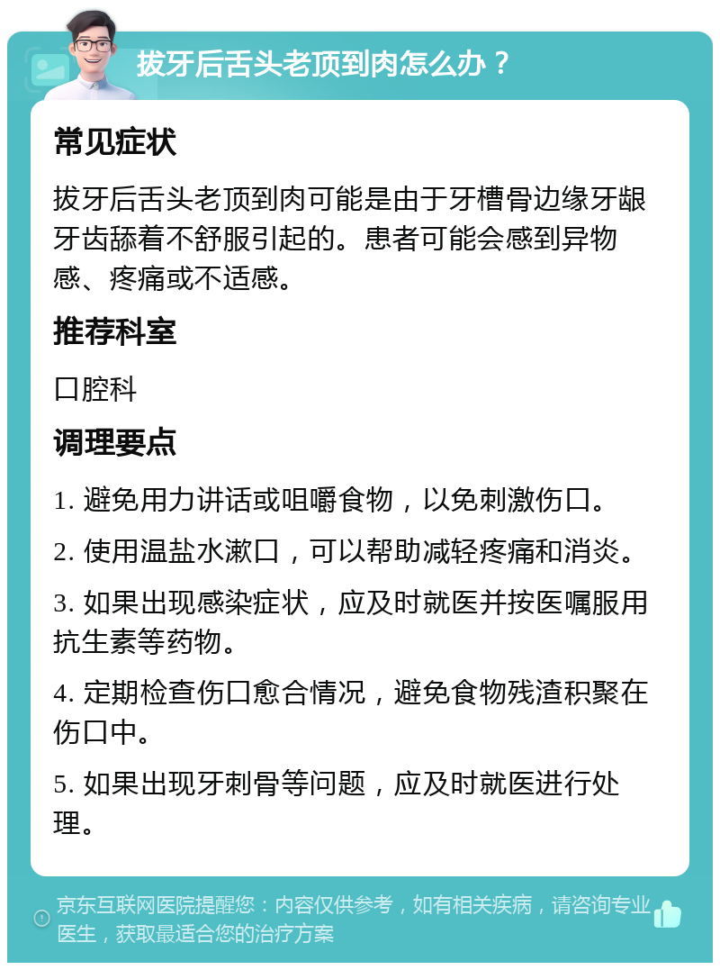 拔牙后舌头老顶到肉怎么办？ 常见症状 拔牙后舌头老顶到肉可能是由于牙槽骨边缘牙龈牙齿舔着不舒服引起的。患者可能会感到异物感、疼痛或不适感。 推荐科室 口腔科 调理要点 1. 避免用力讲话或咀嚼食物，以免刺激伤口。 2. 使用温盐水漱口，可以帮助减轻疼痛和消炎。 3. 如果出现感染症状，应及时就医并按医嘱服用抗生素等药物。 4. 定期检查伤口愈合情况，避免食物残渣积聚在伤口中。 5. 如果出现牙刺骨等问题，应及时就医进行处理。