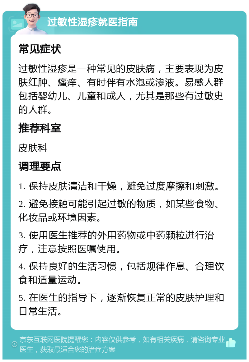 过敏性湿疹就医指南 常见症状 过敏性湿疹是一种常见的皮肤病，主要表现为皮肤红肿、瘙痒、有时伴有水泡或渗液。易感人群包括婴幼儿、儿童和成人，尤其是那些有过敏史的人群。 推荐科室 皮肤科 调理要点 1. 保持皮肤清洁和干燥，避免过度摩擦和刺激。 2. 避免接触可能引起过敏的物质，如某些食物、化妆品或环境因素。 3. 使用医生推荐的外用药物或中药颗粒进行治疗，注意按照医嘱使用。 4. 保持良好的生活习惯，包括规律作息、合理饮食和适量运动。 5. 在医生的指导下，逐渐恢复正常的皮肤护理和日常生活。