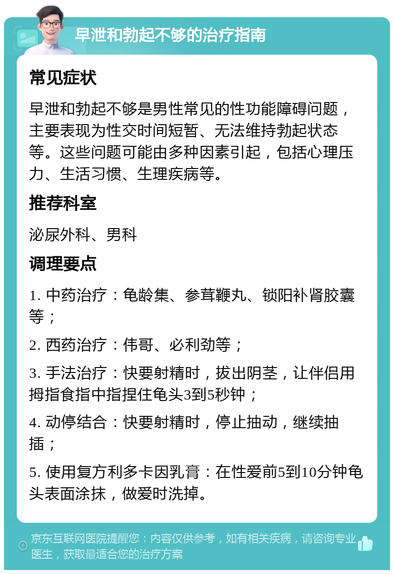 早泄和勃起不够的治疗指南 常见症状 早泄和勃起不够是男性常见的性功能障碍问题，主要表现为性交时间短暂、无法维持勃起状态等。这些问题可能由多种因素引起，包括心理压力、生活习惯、生理疾病等。 推荐科室 泌尿外科、男科 调理要点 1. 中药治疗：龟龄集、参茸鞭丸、锁阳补肾胶囊等； 2. 西药治疗：伟哥、必利劲等； 3. 手法治疗：快要射精时，拔出阴茎，让伴侣用拇指食指中指捏住龟头3到5秒钟； 4. 动停结合：快要射精时，停止抽动，继续抽插； 5. 使用复方利多卡因乳膏：在性爱前5到10分钟龟头表面涂抹，做爱时洗掉。