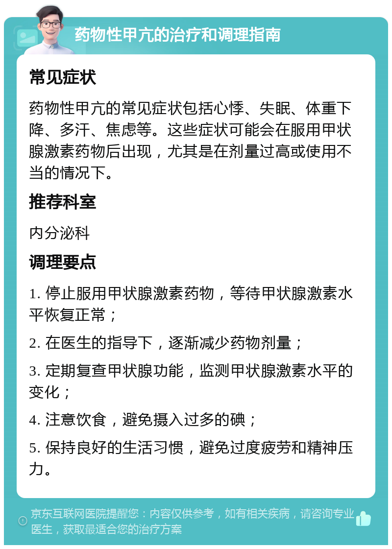 药物性甲亢的治疗和调理指南 常见症状 药物性甲亢的常见症状包括心悸、失眠、体重下降、多汗、焦虑等。这些症状可能会在服用甲状腺激素药物后出现，尤其是在剂量过高或使用不当的情况下。 推荐科室 内分泌科 调理要点 1. 停止服用甲状腺激素药物，等待甲状腺激素水平恢复正常； 2. 在医生的指导下，逐渐减少药物剂量； 3. 定期复查甲状腺功能，监测甲状腺激素水平的变化； 4. 注意饮食，避免摄入过多的碘； 5. 保持良好的生活习惯，避免过度疲劳和精神压力。