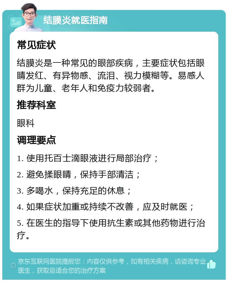 结膜炎就医指南 常见症状 结膜炎是一种常见的眼部疾病，主要症状包括眼睛发红、有异物感、流泪、视力模糊等。易感人群为儿童、老年人和免疫力较弱者。 推荐科室 眼科 调理要点 1. 使用托百士滴眼液进行局部治疗； 2. 避免揉眼睛，保持手部清洁； 3. 多喝水，保持充足的休息； 4. 如果症状加重或持续不改善，应及时就医； 5. 在医生的指导下使用抗生素或其他药物进行治疗。