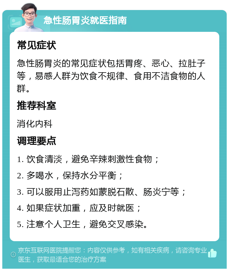 急性肠胃炎就医指南 常见症状 急性肠胃炎的常见症状包括胃疼、恶心、拉肚子等，易感人群为饮食不规律、食用不洁食物的人群。 推荐科室 消化内科 调理要点 1. 饮食清淡，避免辛辣刺激性食物； 2. 多喝水，保持水分平衡； 3. 可以服用止泻药如蒙脱石散、肠炎宁等； 4. 如果症状加重，应及时就医； 5. 注意个人卫生，避免交叉感染。