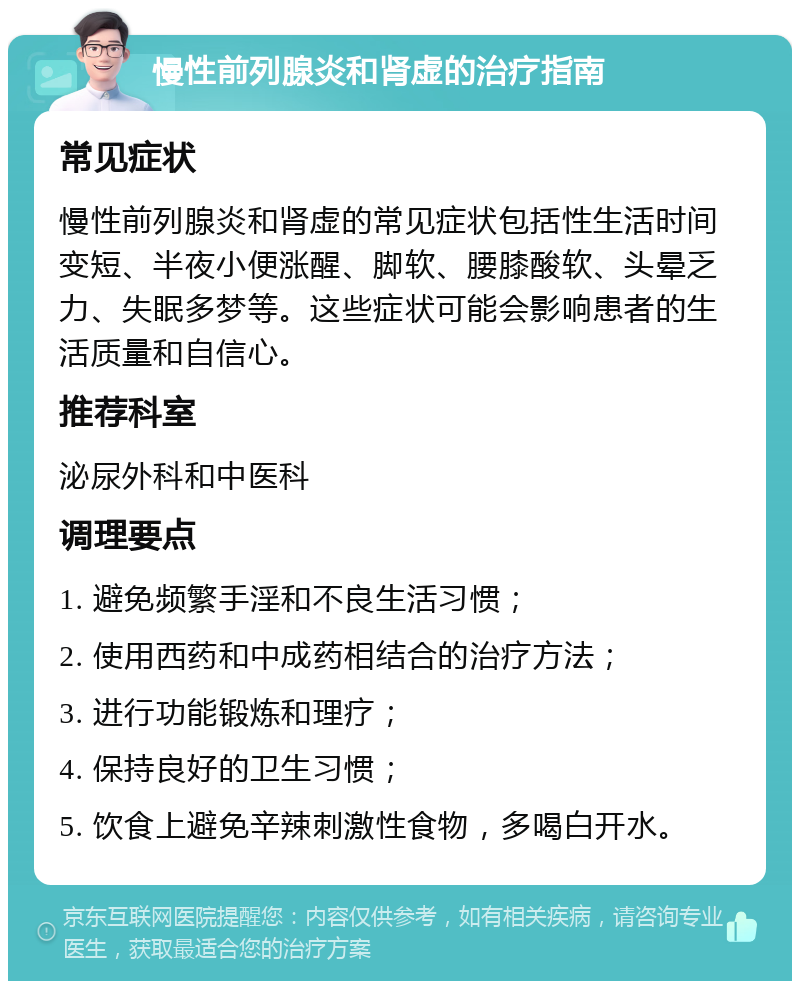 慢性前列腺炎和肾虚的治疗指南 常见症状 慢性前列腺炎和肾虚的常见症状包括性生活时间变短、半夜小便涨醒、脚软、腰膝酸软、头晕乏力、失眠多梦等。这些症状可能会影响患者的生活质量和自信心。 推荐科室 泌尿外科和中医科 调理要点 1. 避免频繁手淫和不良生活习惯； 2. 使用西药和中成药相结合的治疗方法； 3. 进行功能锻炼和理疗； 4. 保持良好的卫生习惯； 5. 饮食上避免辛辣刺激性食物，多喝白开水。