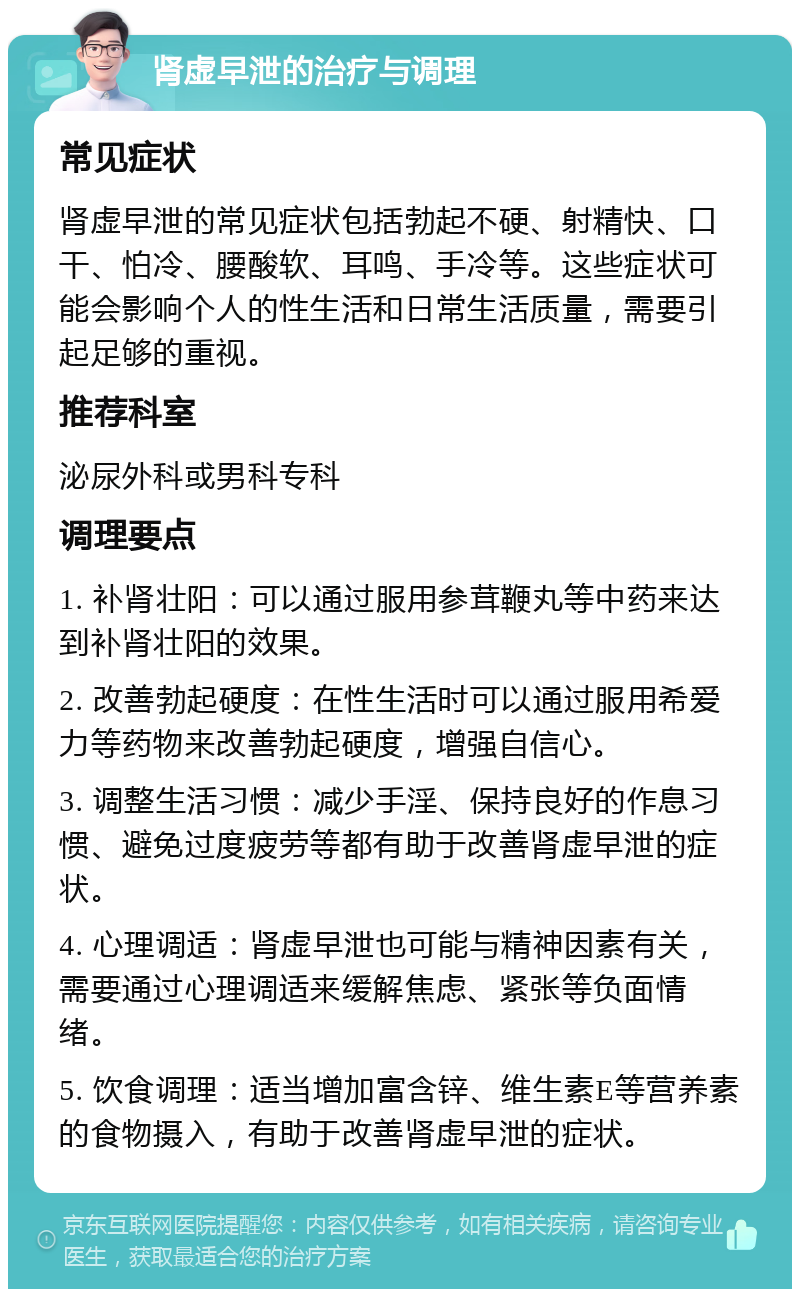 肾虚早泄的治疗与调理 常见症状 肾虚早泄的常见症状包括勃起不硬、射精快、口干、怕冷、腰酸软、耳鸣、手冷等。这些症状可能会影响个人的性生活和日常生活质量，需要引起足够的重视。 推荐科室 泌尿外科或男科专科 调理要点 1. 补肾壮阳：可以通过服用参茸鞭丸等中药来达到补肾壮阳的效果。 2. 改善勃起硬度：在性生活时可以通过服用希爱力等药物来改善勃起硬度，增强自信心。 3. 调整生活习惯：减少手淫、保持良好的作息习惯、避免过度疲劳等都有助于改善肾虚早泄的症状。 4. 心理调适：肾虚早泄也可能与精神因素有关，需要通过心理调适来缓解焦虑、紧张等负面情绪。 5. 饮食调理：适当增加富含锌、维生素E等营养素的食物摄入，有助于改善肾虚早泄的症状。