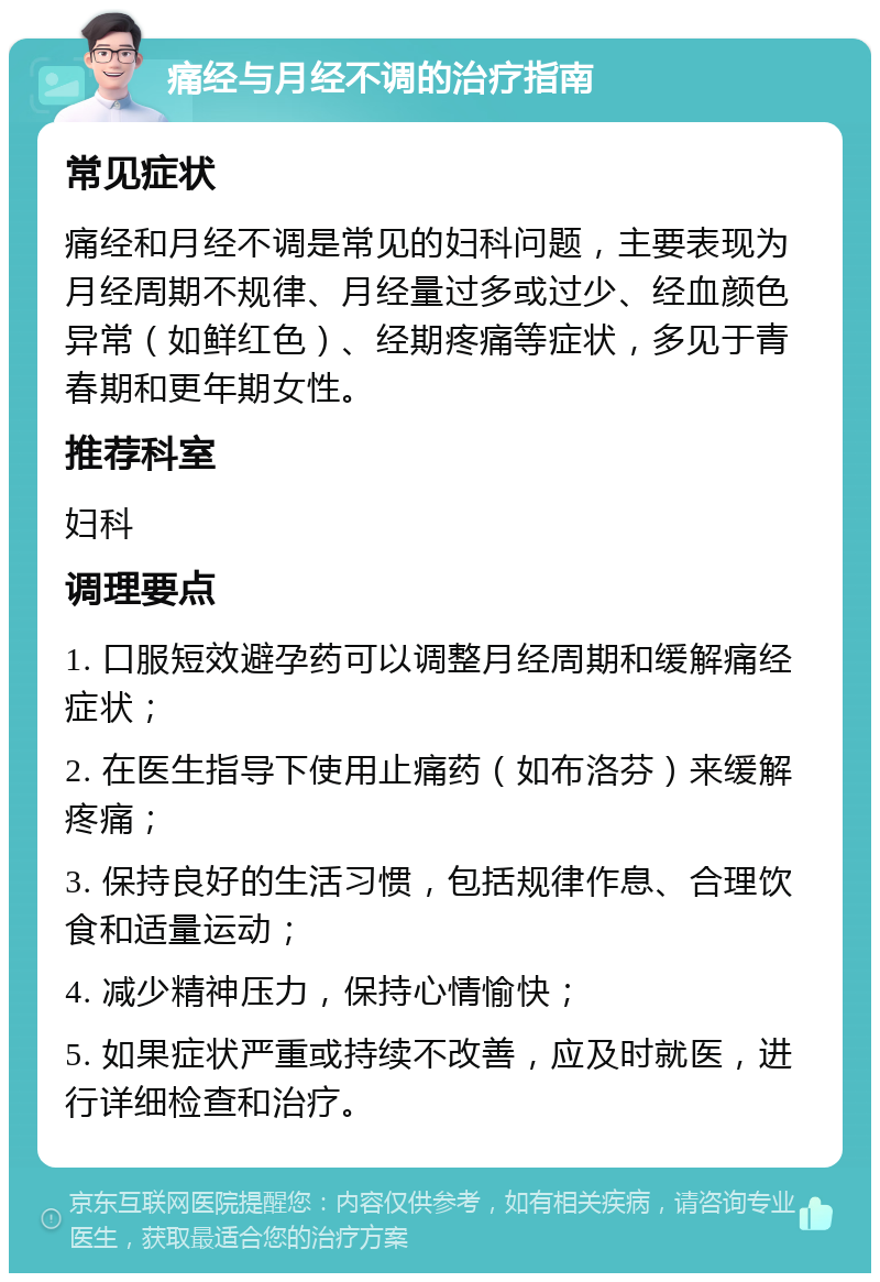 痛经与月经不调的治疗指南 常见症状 痛经和月经不调是常见的妇科问题，主要表现为月经周期不规律、月经量过多或过少、经血颜色异常（如鲜红色）、经期疼痛等症状，多见于青春期和更年期女性。 推荐科室 妇科 调理要点 1. 口服短效避孕药可以调整月经周期和缓解痛经症状； 2. 在医生指导下使用止痛药（如布洛芬）来缓解疼痛； 3. 保持良好的生活习惯，包括规律作息、合理饮食和适量运动； 4. 减少精神压力，保持心情愉快； 5. 如果症状严重或持续不改善，应及时就医，进行详细检查和治疗。