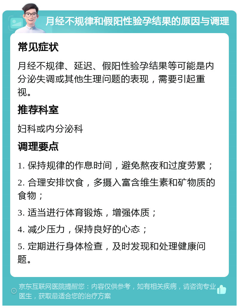 月经不规律和假阳性验孕结果的原因与调理 常见症状 月经不规律、延迟、假阳性验孕结果等可能是内分泌失调或其他生理问题的表现，需要引起重视。 推荐科室 妇科或内分泌科 调理要点 1. 保持规律的作息时间，避免熬夜和过度劳累； 2. 合理安排饮食，多摄入富含维生素和矿物质的食物； 3. 适当进行体育锻炼，增强体质； 4. 减少压力，保持良好的心态； 5. 定期进行身体检查，及时发现和处理健康问题。