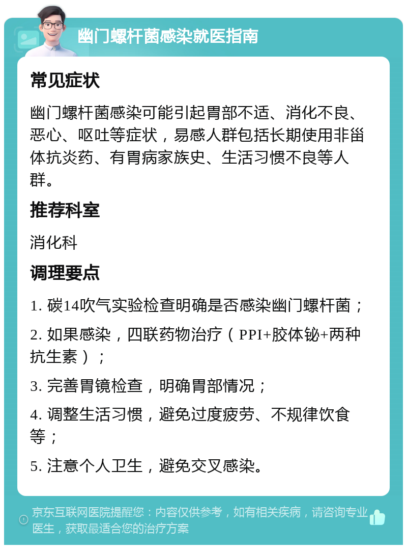 幽门螺杆菌感染就医指南 常见症状 幽门螺杆菌感染可能引起胃部不适、消化不良、恶心、呕吐等症状，易感人群包括长期使用非甾体抗炎药、有胃病家族史、生活习惯不良等人群。 推荐科室 消化科 调理要点 1. 碳14吹气实验检查明确是否感染幽门螺杆菌； 2. 如果感染，四联药物治疗（PPI+胶体铋+两种抗生素）； 3. 完善胃镜检查，明确胃部情况； 4. 调整生活习惯，避免过度疲劳、不规律饮食等； 5. 注意个人卫生，避免交叉感染。