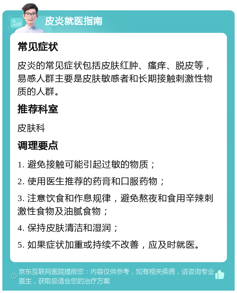 皮炎就医指南 常见症状 皮炎的常见症状包括皮肤红肿、瘙痒、脱皮等，易感人群主要是皮肤敏感者和长期接触刺激性物质的人群。 推荐科室 皮肤科 调理要点 1. 避免接触可能引起过敏的物质； 2. 使用医生推荐的药膏和口服药物； 3. 注意饮食和作息规律，避免熬夜和食用辛辣刺激性食物及油腻食物； 4. 保持皮肤清洁和湿润； 5. 如果症状加重或持续不改善，应及时就医。