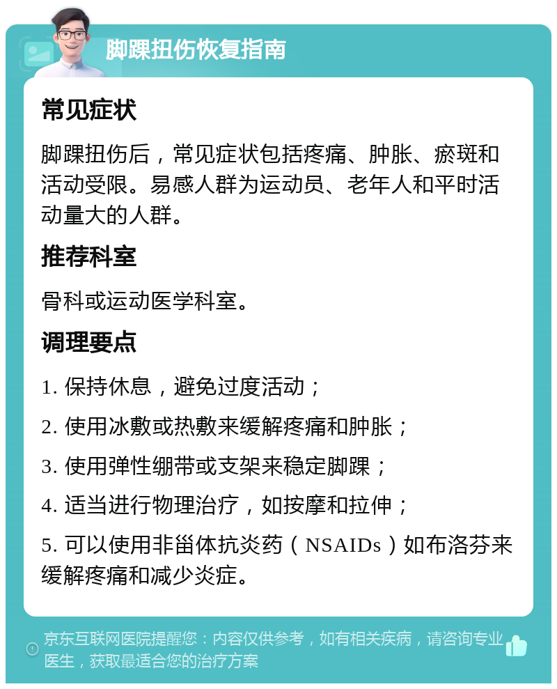 脚踝扭伤恢复指南 常见症状 脚踝扭伤后，常见症状包括疼痛、肿胀、瘀斑和活动受限。易感人群为运动员、老年人和平时活动量大的人群。 推荐科室 骨科或运动医学科室。 调理要点 1. 保持休息，避免过度活动； 2. 使用冰敷或热敷来缓解疼痛和肿胀； 3. 使用弹性绷带或支架来稳定脚踝； 4. 适当进行物理治疗，如按摩和拉伸； 5. 可以使用非甾体抗炎药（NSAIDs）如布洛芬来缓解疼痛和减少炎症。