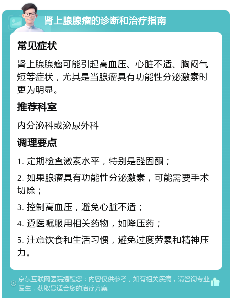 肾上腺腺瘤的诊断和治疗指南 常见症状 肾上腺腺瘤可能引起高血压、心脏不适、胸闷气短等症状，尤其是当腺瘤具有功能性分泌激素时更为明显。 推荐科室 内分泌科或泌尿外科 调理要点 1. 定期检查激素水平，特别是醛固酮； 2. 如果腺瘤具有功能性分泌激素，可能需要手术切除； 3. 控制高血压，避免心脏不适； 4. 遵医嘱服用相关药物，如降压药； 5. 注意饮食和生活习惯，避免过度劳累和精神压力。