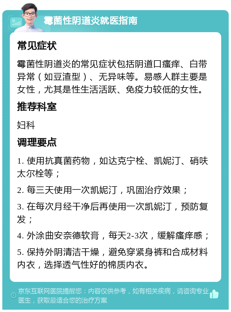 霉菌性阴道炎就医指南 常见症状 霉菌性阴道炎的常见症状包括阴道口瘙痒、白带异常（如豆渣型）、无异味等。易感人群主要是女性，尤其是性生活活跃、免疫力较低的女性。 推荐科室 妇科 调理要点 1. 使用抗真菌药物，如达克宁栓、凯妮汀、硝呋太尔栓等； 2. 每三天使用一次凯妮汀，巩固治疗效果； 3. 在每次月经干净后再使用一次凯妮汀，预防复发； 4. 外涂曲安奈德软膏，每天2-3次，缓解瘙痒感； 5. 保持外阴清洁干燥，避免穿紧身裤和合成材料内衣，选择透气性好的棉质内衣。