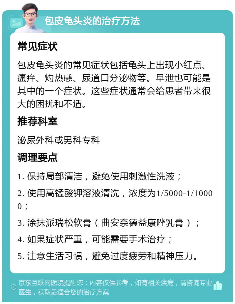 包皮龟头炎的治疗方法 常见症状 包皮龟头炎的常见症状包括龟头上出现小红点、瘙痒、灼热感、尿道口分泌物等。早泄也可能是其中的一个症状。这些症状通常会给患者带来很大的困扰和不适。 推荐科室 泌尿外科或男科专科 调理要点 1. 保持局部清洁，避免使用刺激性洗液； 2. 使用高锰酸钾溶液清洗，浓度为1/5000-1/10000； 3. 涂抹派瑞松软膏（曲安奈德益康唑乳膏）； 4. 如果症状严重，可能需要手术治疗； 5. 注意生活习惯，避免过度疲劳和精神压力。