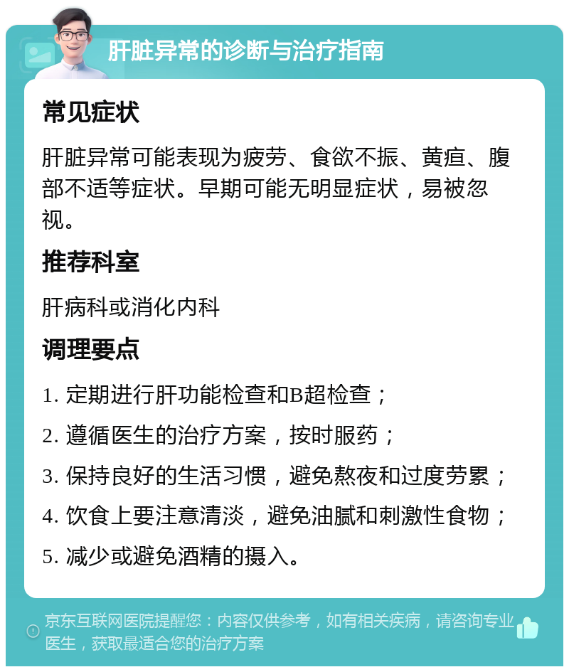 肝脏异常的诊断与治疗指南 常见症状 肝脏异常可能表现为疲劳、食欲不振、黄疸、腹部不适等症状。早期可能无明显症状，易被忽视。 推荐科室 肝病科或消化内科 调理要点 1. 定期进行肝功能检查和B超检查； 2. 遵循医生的治疗方案，按时服药； 3. 保持良好的生活习惯，避免熬夜和过度劳累； 4. 饮食上要注意清淡，避免油腻和刺激性食物； 5. 减少或避免酒精的摄入。