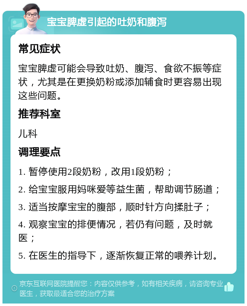 宝宝脾虚引起的吐奶和腹泻 常见症状 宝宝脾虚可能会导致吐奶、腹泻、食欲不振等症状，尤其是在更换奶粉或添加辅食时更容易出现这些问题。 推荐科室 儿科 调理要点 1. 暂停使用2段奶粉，改用1段奶粉； 2. 给宝宝服用妈咪爱等益生菌，帮助调节肠道； 3. 适当按摩宝宝的腹部，顺时针方向揉肚子； 4. 观察宝宝的排便情况，若仍有问题，及时就医； 5. 在医生的指导下，逐渐恢复正常的喂养计划。