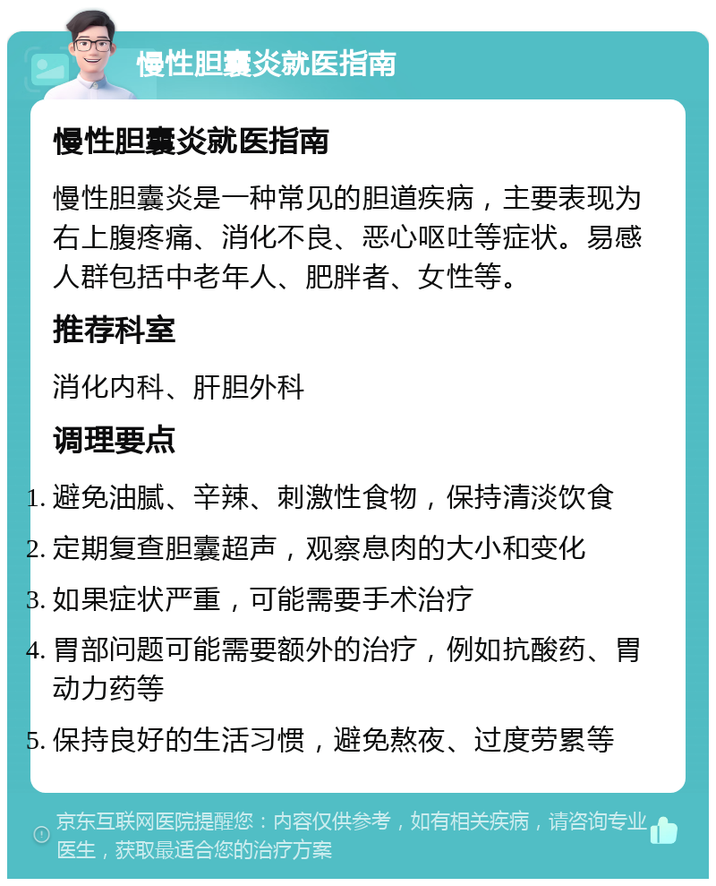 慢性胆囊炎就医指南 慢性胆囊炎就医指南 慢性胆囊炎是一种常见的胆道疾病，主要表现为右上腹疼痛、消化不良、恶心呕吐等症状。易感人群包括中老年人、肥胖者、女性等。 推荐科室 消化内科、肝胆外科 调理要点 避免油腻、辛辣、刺激性食物，保持清淡饮食 定期复查胆囊超声，观察息肉的大小和变化 如果症状严重，可能需要手术治疗 胃部问题可能需要额外的治疗，例如抗酸药、胃动力药等 保持良好的生活习惯，避免熬夜、过度劳累等