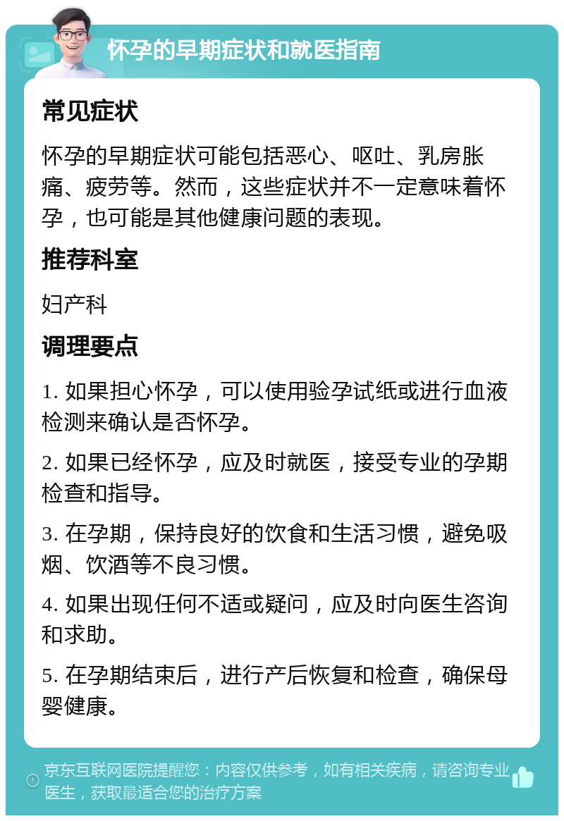 怀孕的早期症状和就医指南 常见症状 怀孕的早期症状可能包括恶心、呕吐、乳房胀痛、疲劳等。然而，这些症状并不一定意味着怀孕，也可能是其他健康问题的表现。 推荐科室 妇产科 调理要点 1. 如果担心怀孕，可以使用验孕试纸或进行血液检测来确认是否怀孕。 2. 如果已经怀孕，应及时就医，接受专业的孕期检查和指导。 3. 在孕期，保持良好的饮食和生活习惯，避免吸烟、饮酒等不良习惯。 4. 如果出现任何不适或疑问，应及时向医生咨询和求助。 5. 在孕期结束后，进行产后恢复和检查，确保母婴健康。