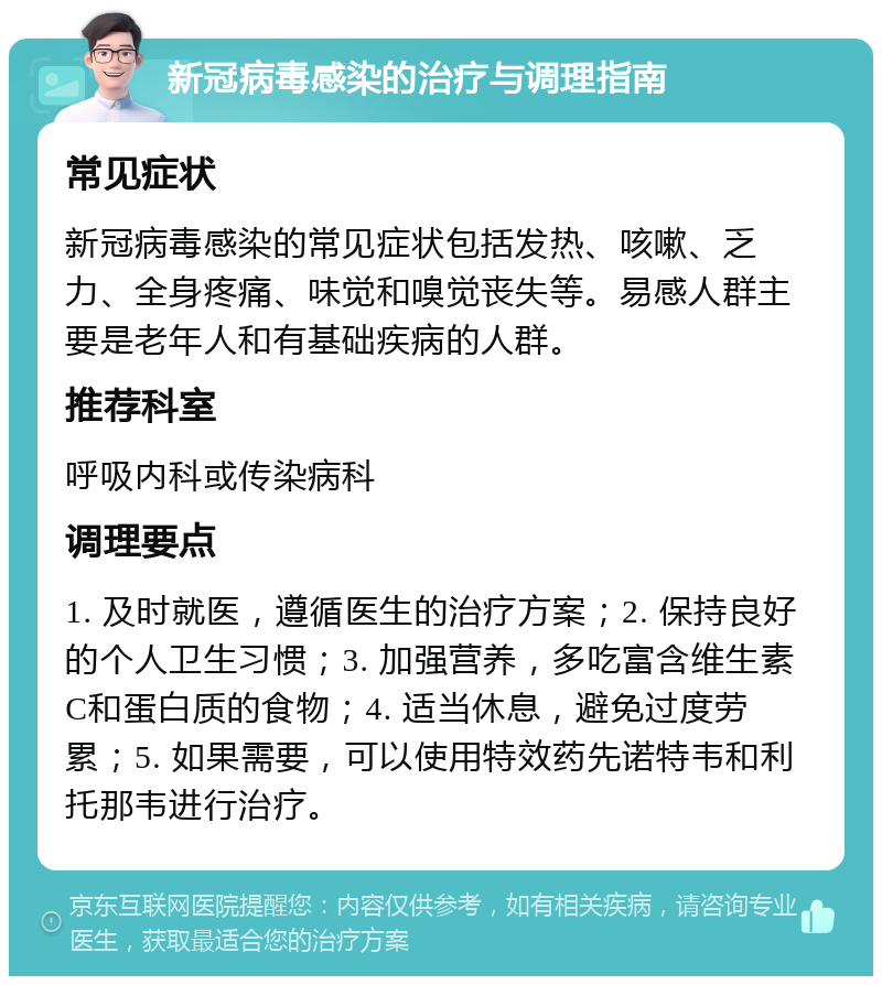 新冠病毒感染的治疗与调理指南 常见症状 新冠病毒感染的常见症状包括发热、咳嗽、乏力、全身疼痛、味觉和嗅觉丧失等。易感人群主要是老年人和有基础疾病的人群。 推荐科室 呼吸内科或传染病科 调理要点 1. 及时就医，遵循医生的治疗方案；2. 保持良好的个人卫生习惯；3. 加强营养，多吃富含维生素C和蛋白质的食物；4. 适当休息，避免过度劳累；5. 如果需要，可以使用特效药先诺特韦和利托那韦进行治疗。