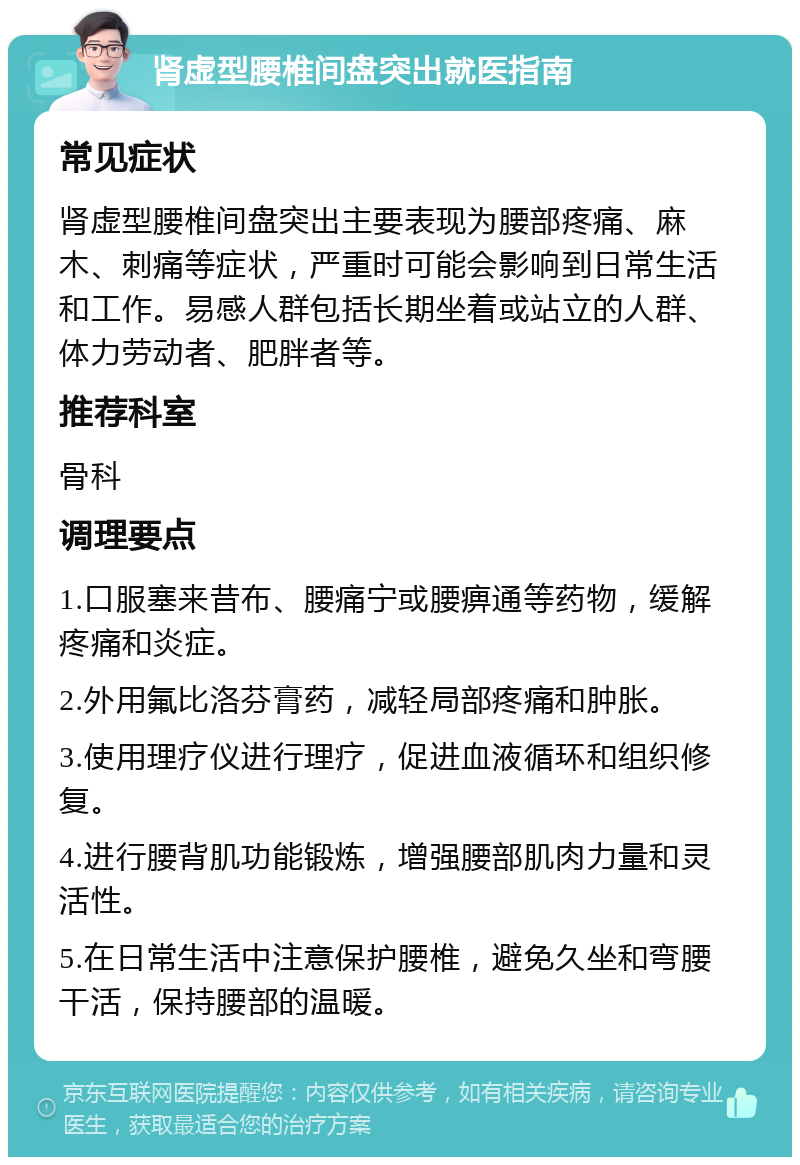 肾虚型腰椎间盘突出就医指南 常见症状 肾虚型腰椎间盘突出主要表现为腰部疼痛、麻木、刺痛等症状，严重时可能会影响到日常生活和工作。易感人群包括长期坐着或站立的人群、体力劳动者、肥胖者等。 推荐科室 骨科 调理要点 1.口服塞来昔布、腰痛宁或腰痹通等药物，缓解疼痛和炎症。 2.外用氟比洛芬膏药，减轻局部疼痛和肿胀。 3.使用理疗仪进行理疗，促进血液循环和组织修复。 4.进行腰背肌功能锻炼，增强腰部肌肉力量和灵活性。 5.在日常生活中注意保护腰椎，避免久坐和弯腰干活，保持腰部的温暖。