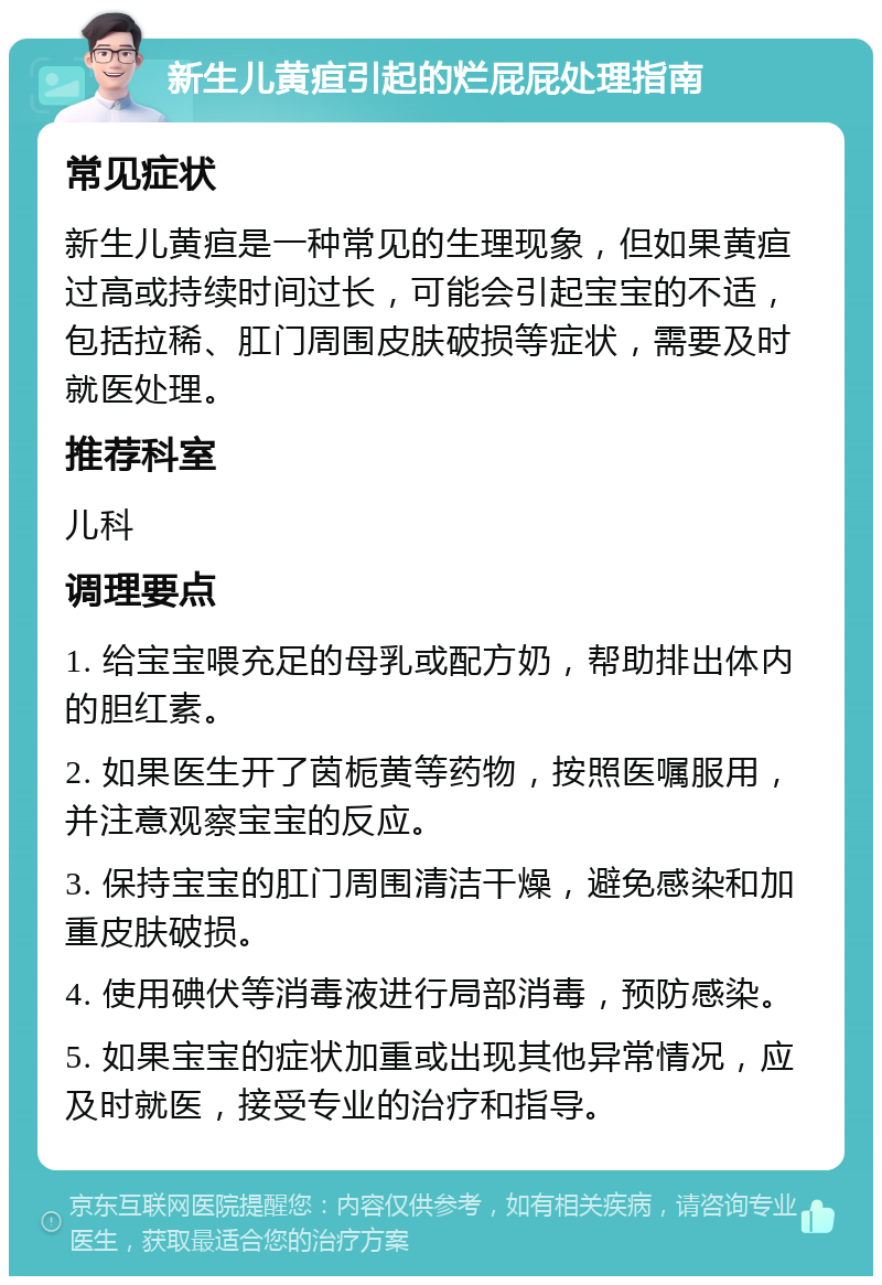 新生儿黄疸引起的烂屁屁处理指南 常见症状 新生儿黄疸是一种常见的生理现象，但如果黄疸过高或持续时间过长，可能会引起宝宝的不适，包括拉稀、肛门周围皮肤破损等症状，需要及时就医处理。 推荐科室 儿科 调理要点 1. 给宝宝喂充足的母乳或配方奶，帮助排出体内的胆红素。 2. 如果医生开了茵栀黄等药物，按照医嘱服用，并注意观察宝宝的反应。 3. 保持宝宝的肛门周围清洁干燥，避免感染和加重皮肤破损。 4. 使用碘伏等消毒液进行局部消毒，预防感染。 5. 如果宝宝的症状加重或出现其他异常情况，应及时就医，接受专业的治疗和指导。