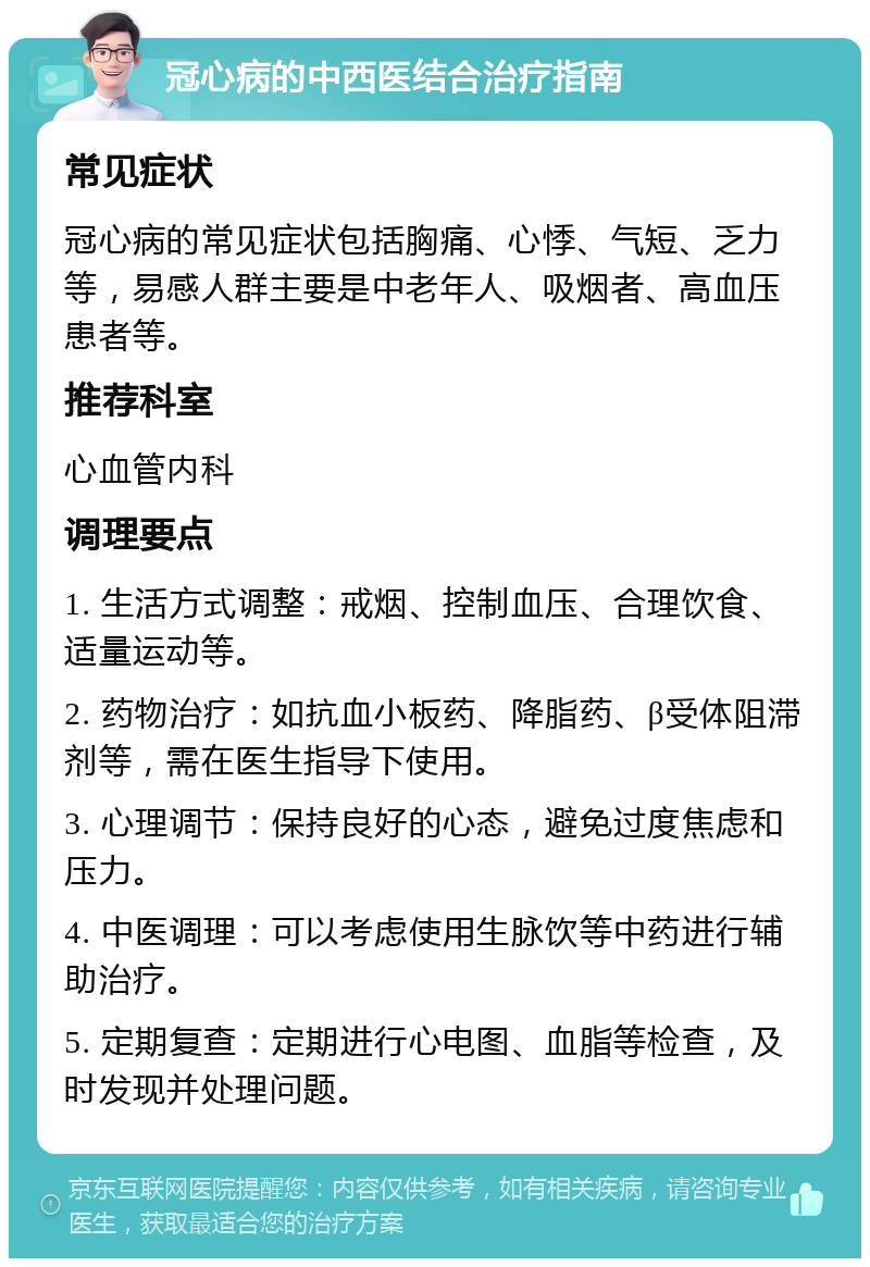 冠心病的中西医结合治疗指南 常见症状 冠心病的常见症状包括胸痛、心悸、气短、乏力等，易感人群主要是中老年人、吸烟者、高血压患者等。 推荐科室 心血管内科 调理要点 1. 生活方式调整：戒烟、控制血压、合理饮食、适量运动等。 2. 药物治疗：如抗血小板药、降脂药、β受体阻滞剂等，需在医生指导下使用。 3. 心理调节：保持良好的心态，避免过度焦虑和压力。 4. 中医调理：可以考虑使用生脉饮等中药进行辅助治疗。 5. 定期复查：定期进行心电图、血脂等检查，及时发现并处理问题。