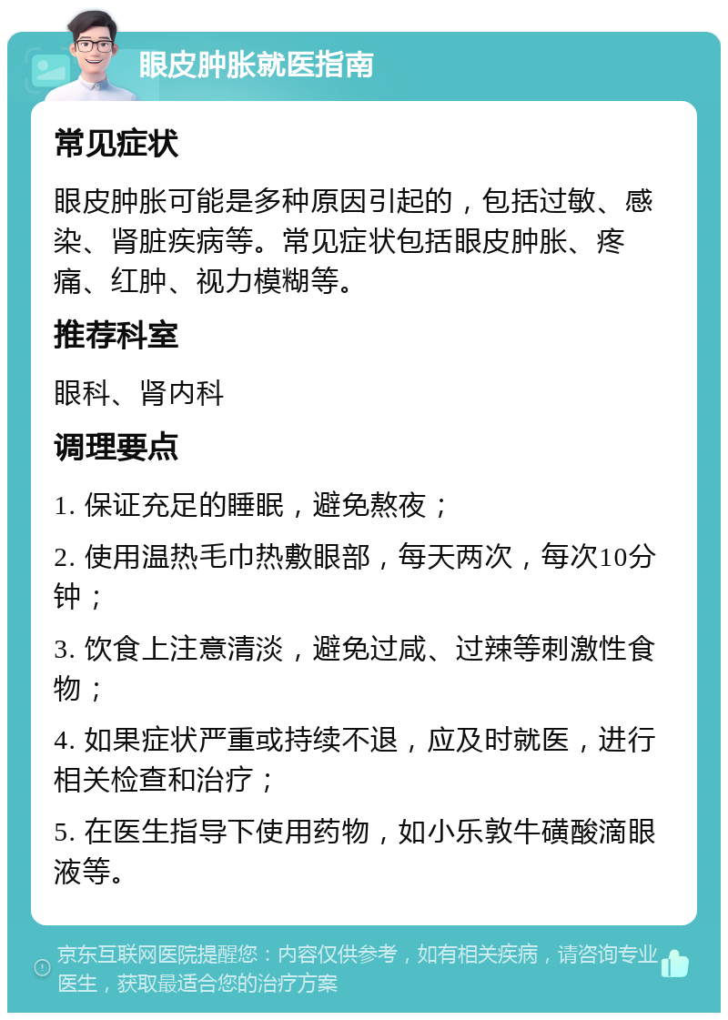 眼皮肿胀就医指南 常见症状 眼皮肿胀可能是多种原因引起的，包括过敏、感染、肾脏疾病等。常见症状包括眼皮肿胀、疼痛、红肿、视力模糊等。 推荐科室 眼科、肾内科 调理要点 1. 保证充足的睡眠，避免熬夜； 2. 使用温热毛巾热敷眼部，每天两次，每次10分钟； 3. 饮食上注意清淡，避免过咸、过辣等刺激性食物； 4. 如果症状严重或持续不退，应及时就医，进行相关检查和治疗； 5. 在医生指导下使用药物，如小乐敦牛磺酸滴眼液等。