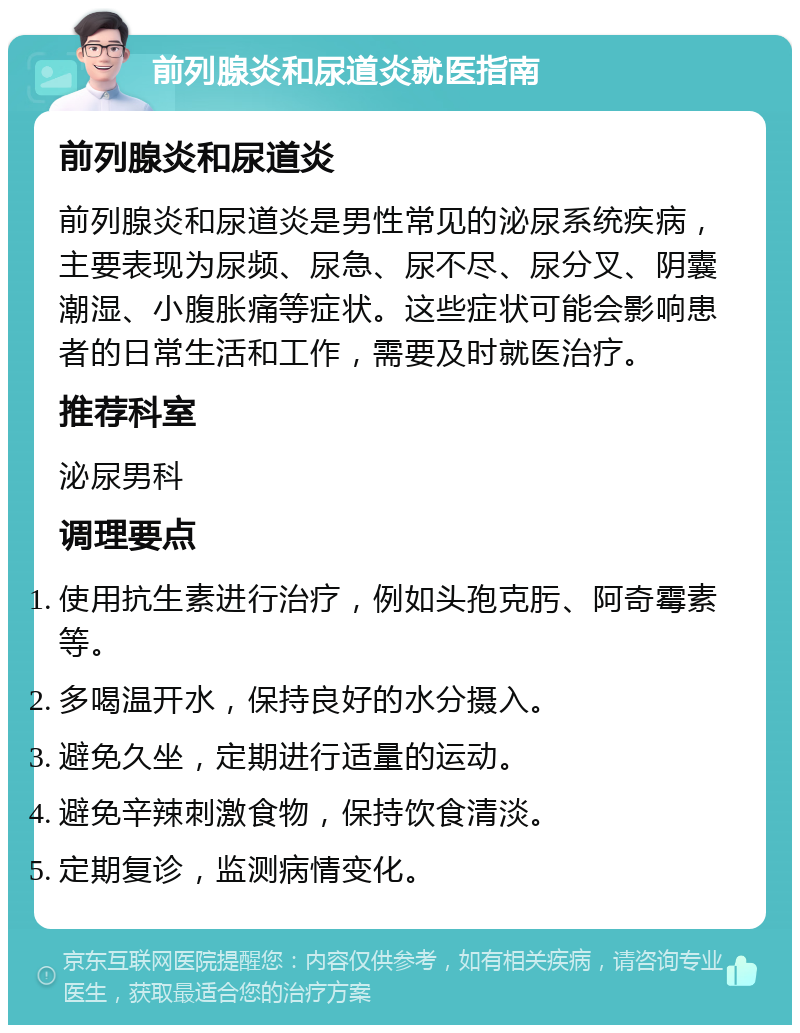 前列腺炎和尿道炎就医指南 前列腺炎和尿道炎 前列腺炎和尿道炎是男性常见的泌尿系统疾病，主要表现为尿频、尿急、尿不尽、尿分叉、阴囊潮湿、小腹胀痛等症状。这些症状可能会影响患者的日常生活和工作，需要及时就医治疗。 推荐科室 泌尿男科 调理要点 使用抗生素进行治疗，例如头孢克肟、阿奇霉素等。 多喝温开水，保持良好的水分摄入。 避免久坐，定期进行适量的运动。 避免辛辣刺激食物，保持饮食清淡。 定期复诊，监测病情变化。