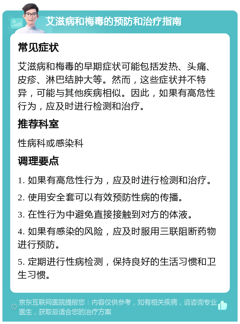 艾滋病和梅毒的预防和治疗指南 常见症状 艾滋病和梅毒的早期症状可能包括发热、头痛、皮疹、淋巴结肿大等。然而，这些症状并不特异，可能与其他疾病相似。因此，如果有高危性行为，应及时进行检测和治疗。 推荐科室 性病科或感染科 调理要点 1. 如果有高危性行为，应及时进行检测和治疗。 2. 使用安全套可以有效预防性病的传播。 3. 在性行为中避免直接接触到对方的体液。 4. 如果有感染的风险，应及时服用三联阻断药物进行预防。 5. 定期进行性病检测，保持良好的生活习惯和卫生习惯。