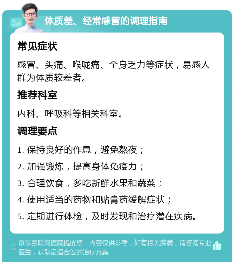 体质差、经常感冒的调理指南 常见症状 感冒、头痛、喉咙痛、全身乏力等症状，易感人群为体质较差者。 推荐科室 内科、呼吸科等相关科室。 调理要点 1. 保持良好的作息，避免熬夜； 2. 加强锻炼，提高身体免疫力； 3. 合理饮食，多吃新鲜水果和蔬菜； 4. 使用适当的药物和贴膏药缓解症状； 5. 定期进行体检，及时发现和治疗潜在疾病。